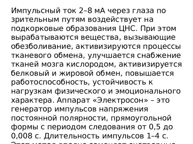 Импульсный ток 2–8 мА через глаза по зрительным путям воздействует на подкорковые образования ЦНС. При этом вырабатываются вещества, вызывающие обезболивание, активизируются процессы тканевого обмена, улучшается снабжение тканей мозга кислородом, активизируется белковый и жировой обмен, повышается работоспособность, устойчивость к нагрузкам физического и эмоционального характера. Аппарат «Электросон» – это  генератор импульсов напряжения постоянной полярности, прямоугольной формы с периодом следования от 0,5 до 0,008 с. Длительность импульсов 1–4 с. Этот метод вполне заменяет снотворные, которые в той или иной мере вредны 