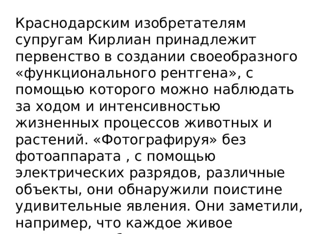 Краснодарским изобретателям супругам Кирлиан принадлежит первенство в создании своеобразного «функционального рентгена», с помощью которого мож­но наблюдать за ходом и интенсивностью жизненных процессов животных и растений. «Фотографируя» без фотоаппарата , с помощью электрических разрядов, различные объекты, они обнаружили поистине удивительные явления. Они заметили, например, что каждое живое существо, любая живая ткань под влиянием высокочастотного поля дают  индивидуальное свое свечение... 
