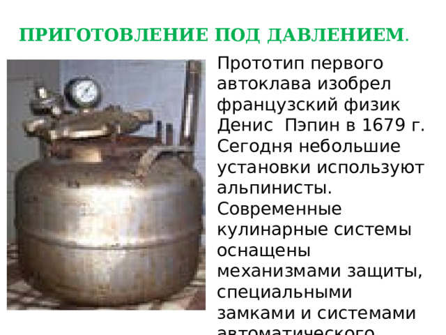 ПРИГОТОВЛЕНИЕ ПОД ДАВЛЕНИЕМ . Прототип первого автоклава изобрел французский физик Денис Пэпин в 1679 г. Сегодня небольшие установки используют альпинисты. Современные кулинарные системы оснащены механизмами защиты, специальными замками и системами автоматического отключения. 