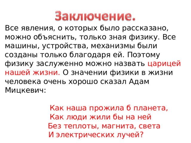 Все явления, о которых было рассказано, можно объяснить, только зная физику. Все машины, устройства, механизмы были созданы только благодаря ей. Поэтому физику заслуженно можно назвать царицей нашей жизни. О значении физики в жизни человека очень хорошо сказал Адам Мицкевич:  Как наша прожила б планета,  Как люди жили бы на ней  Без теплоты, магнита, света  И электрических лучей? 