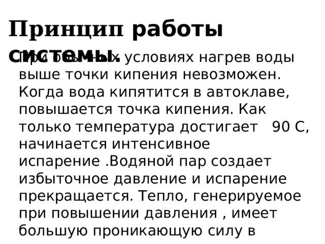 Принцип работы системы. При обычных условиях нагрев воды выше точки кипения невозможен. Когда вода кипятится в автоклаве, повышается точка кипения. Как только температура достигает 90 С, начинается интенсивное испарение .Водяной пар создает избыточное давление и испарение прекращается. Тепло, генерируемое при повышении давления , имеет большую проникающую силу в структуру микроорганизмов. 