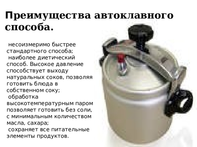 П реимущества автоклавного способа.  несоизмеримо быстрее стандартного способа;  наиболее диетический способ. Высокое давление способствует выходу натуральных соков, позволяя готовить блюда в собственном соку;  обработка высокотемпературным паром позволяет готовить без соли, с минимальным количеством масла, сахара;  сохраняет все питательные элементы продуктов. 