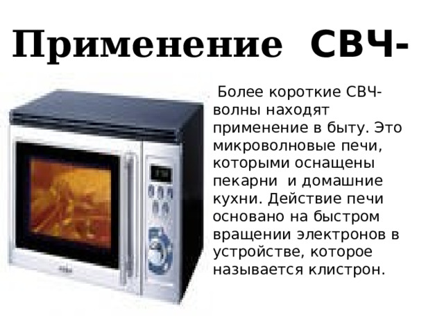 Применение СВЧ- волн.  Более короткие СВЧ- волны находят применение в быту. Это микроволновые печи, которыми оснащены пекарни и домашние кухни. Действие печи основано на быстром вращении электронов в устройстве, которое называется клистрон. Электроны излучают СВЧ – волны определенной частоты, при которой они поглощаются молекулами воды. 