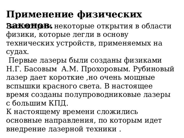 Применение физических законов. Рассмотрим некоторые открытия в области физики, которые легли в основу технических устройств, применяемых на судах.  Первые лазеры были созданы физиками Н.Г. Басовым А.М. Прохоровым. Рубиновый лазер дает короткие ,но очень мощные вспышки красного света. В настоящее время созданы полупроводниковые лазеры с большим КПД. К настоящему времени сложились основные направления, по которым идет внедрение лазерной техники . 