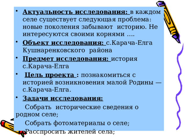 Актуальность исследования: в каждом селе существует следующая проблема: новые поколения забывают историю. Не интересуются своими корнями …. Объект исследования: с.Карача-Елга Кушнаренковского района Предмет исследования: история с.Карача-Елга  Цель проекта : познакомиться с историей возникновения малой Родины — с.Карача-Елга. Задачи исследования:  Собрать исторические сведения о родном селе;  Собрать фотоматериалы о селе;  Расспросить жителей села;  