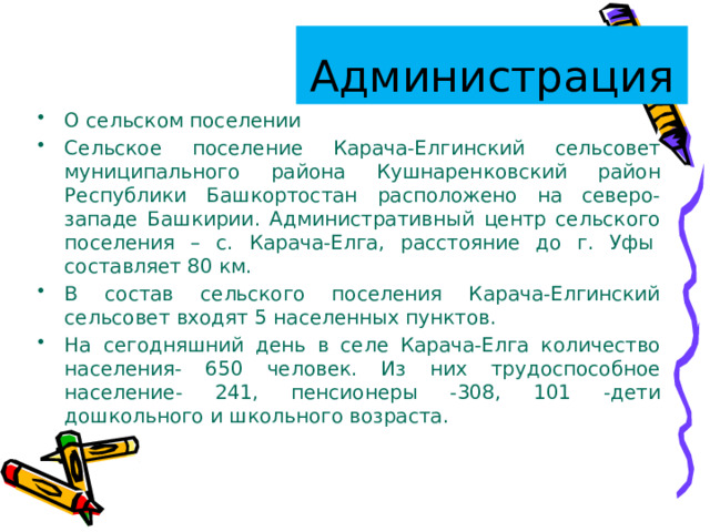 Администрация О сельском поселении Сельское поселение Карача-Елгинский сельсовет муниципального района Кушнаренковский район Республики Башкортостан расположено на северо-западе Башкирии. Административный центр сельского поселения – с. Карача-Елга, расстояние до г. Уфы  составляет 80 км. В состав сельского поселения Карача-Елгинский сельсовет входят 5 населенных пунктов. На сегодняшний день в селе Карача-Елга количество населения- 650 человек. Из них трудоспособное население- 241, пенсионеры -308, 101 -дети дошкольного и школьного возраста. 
