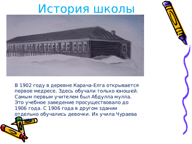 История школы В 1902 году в деревне Карача-Елга открывается первое медресе. Здесь обучали только юношей. Самым первым учителем был Абдулла мулла. Это учебное заведение просуществовало до 1906 года. С 1906 года в другом здании отдельно обучались девочки. Их учила Чураева Хатира. 