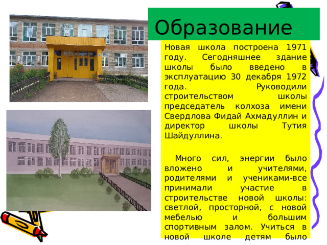 Образование Новая школа построена 1971 году. Сегодняшнее здание школы было введено в эксплуатацию 30 декабря 1972 года. Руководили строительством школы председатель колхоза имени Свердлова Фидай Ахмадуллин и директор школы Тутия Шайдуллина.  Много сил, энергии было вложено и учителями, родителями и учениками-все принимали участие в строительстве новой школы: светлой, просторной, с новой мебелью и большим спортивным залом. Учиться в новой школе детям было интересно, учителя давали качественные знания. 