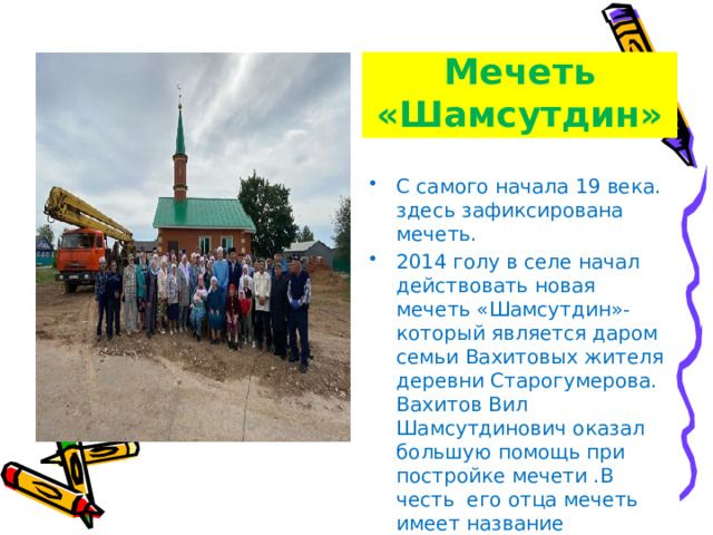 Мечеть «Шамсутдин» С самого начала 19 века. здесь зафиксирована мечеть. 2014 голу в селе начал действовать новая мечеть «Шамсутдин»- который является даром семьи Вахитовых жителя деревни Старогумерова. Вахитов Вил Шамсутдинович оказал большую помощь при постройке мечети .В честь его отца мечеть имеет название «Шамсутдин». 