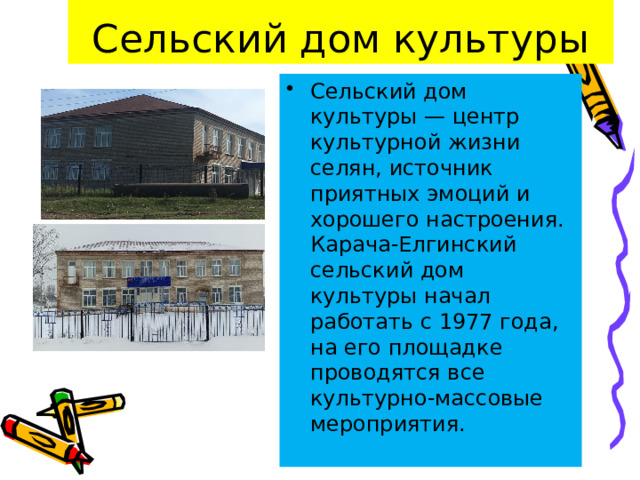 Сельский дом культуры Сельский дом культуры — центр культурной жизни селян, источник приятных эмоций и хорошего настроения. Карача-Елгинский сельский дом культуры начал работать с 1977 года, на его площадке проводятся все культурно-массовые мероприятия. 