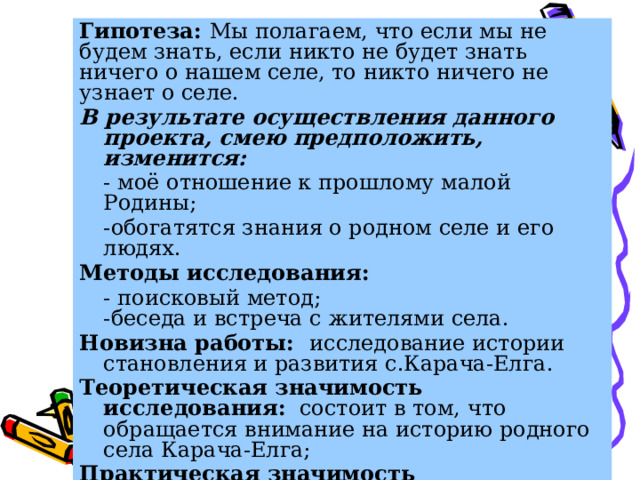 Гипотеза: Мы полагаем, что если мы не будем знать, если никто не будет знать ничего о нашем селе, то никто ничего не узнает о селе. В результате осуществления данного проекта, смею предположить, изменится:  - моё отношение к прошлому малой Родины;  -обогатятся знания о родном селе и его людях. Методы исследования:  - поисковый метод;  -беседа и встреча с жителями села. Новизна работы: исследование истории становления и развития с.Карача-Елга. Теоретическая значимость исследования: состоит в том, что обращается внимание на историю родного села Карача-Елга; Практическая значимость исследования: так как работа имеет новизну, ее можно рекомендовать школьному музею и классным руководителям для проведения классных часов. 