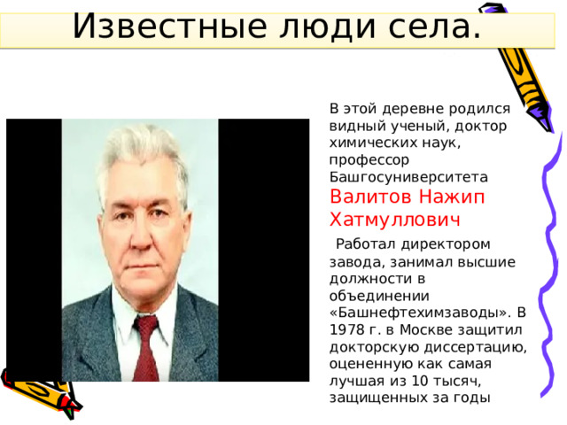 Известные люди села. В этой деревне родился видный ученый, доктор химических наук, профессор Башгосуниверситета Валитов Нажип Хатмуллович  Работал директором завода, занимал высшие должности в объединении «Башнефтехимзаводы». В 1978 г. в Москве защитил докторскую диссертацию, оцененную как самая лучшая из 10 тысяч, защищенных за годы 