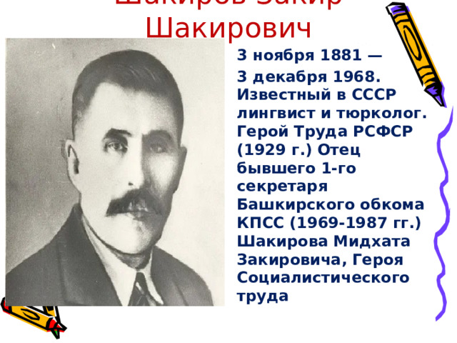 Шакиров Закир Шакирович 3 ноября 1881 — 3 декабря 1968. Известный в СССР лингвист и тюрколог. Герой Труда РСФСР (1929 г.) Отец бывшего 1-го секретаря Башкирского обкома КПСС (1969-1987 гг.) Шакирова Мидхата Закировича, Героя Социалистического труда 