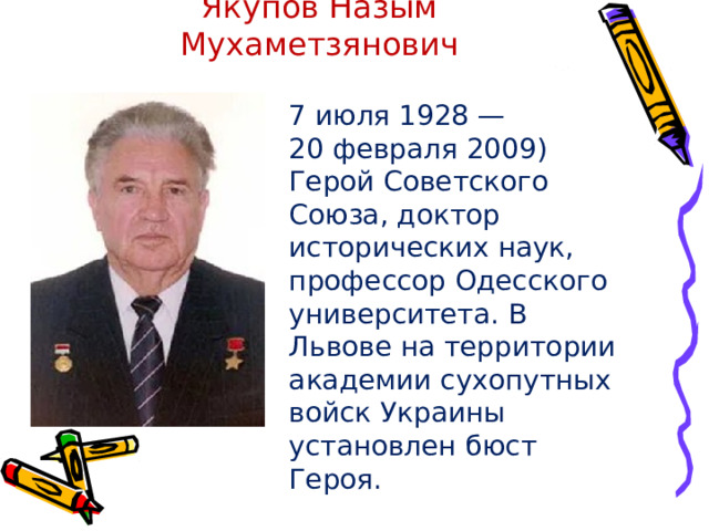 Якупов Назым Мухаметзянович 7 июля 1928 — 20 февраля 2009) Герой Советского Союза, доктор исторических наук, профессор Одесского университета. В Львове на территории академии сухопутных войск Украины установлен бюст Героя. 