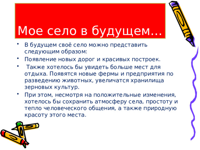 Мое село в будущем… В будущем своё село можно представить следующим образом: Появление новых дорог и красивых построек.  Также хотелось бы увидеть больше мест для отдыха. Появятся новые фермы и предприятия по разведению животных, увеличатся хранилища зерновых культур. При этом, несмотря на положительные изменения, хотелось бы сохранить атмосферу села, простоту и тепло человеческого общения, а также природную красоту этого места. 