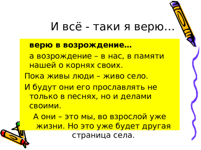  И всё - таки я верю…  верю в возрождение…  а возрождение – в нас, в памяти нашей о корнях своих.  Пока живы люди – живо село.  И будут они его прославлять не только в песнях, но и делами своими. А они – это мы, во взрослой уже жизни. Но это уже будет другая страница села. 