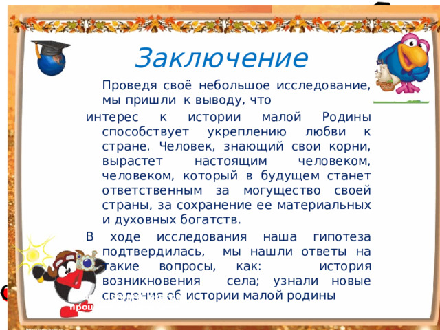 Заключение  Проведя своё небольшое исследование, мы пришли к выводу, что интерес к истории малой Родины способствует укреплению любви к стране. Человек, знающий свои корни, вырастет настоящим человеком, человеком, который в будущем станет ответственным за могущество своей страны, за сохранение ее материальных и духовных богатств. В ходе исследования наша гипотеза подтвердилась, мы нашли ответы на такие вопросы, как: история возникновения села; узнали новые сведения об истории малой родины Будем помнить всегда прошлое нашего села  