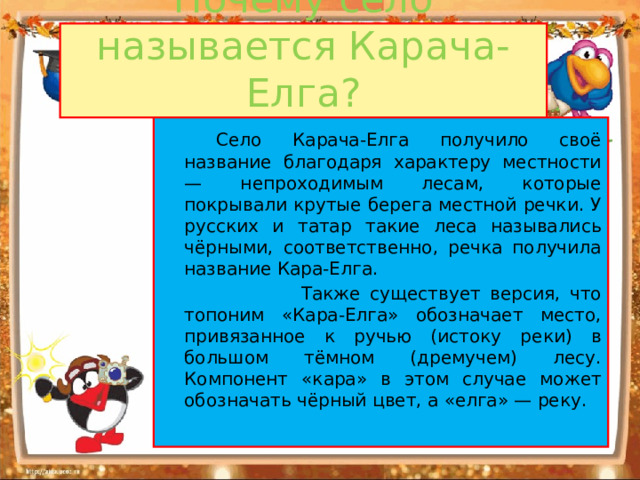 Почему село называется Карача-Елга?   Село Карача-Елга получило своё название благодаря характеру местности — непроходимым лесам, которые покрывали крутые берега местной речки. У русских и татар такие леса назывались чёрными, соответственно, речка получила название Кара-Елга.  Также существует версия, что топоним «Кара-Елга» обозначает место, привязанное к ручью (истоку реки) в большом тёмном (дремучем) лесу. Компонент «кара» в этом случае может обозначать чёрный цвет, а «елга» — реку.  