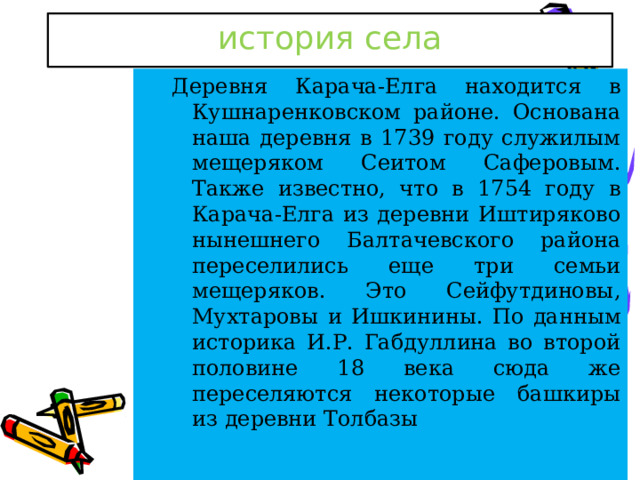 история села Деревня Карача-Елга находится в Кушнаренковском районе. Основана наша деревня в 1739 году служилым мещеряком Сеитом Саферовым. Также известно, что в 1754 году в Карача-Елга из деревни Иштиряково нынешнего Балтачевского района переселились еще три семьи мещеряков. Это Сейфутдиновы, Мухтаровы и Ишкинины. По данным историка И.Р. Габдуллина во второй половине 18 века сюда же переселяются некоторые башкиры из деревни Толбазы  
