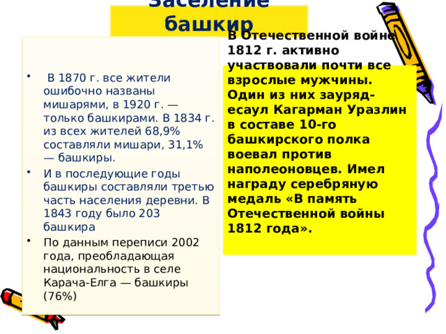 Заселение башкир  В 1870 г. все жители ошибочно названы мишарями, в 1920 г. — только башкирами. В 1834 г. из всех жителей 68,9% составляли мишари, 31,1% — башкиры. И в последующие годы башкиры составляли третью часть населения деревни. В 1843 году было 203 башкира По данным переписи 2002 года, преобладающая национальность в селе Карача-Елга — башкиры (76%) В Отечественной войне 1812 г. активно участвовали почти все взрослые мужчины. Один из них зауряд-есаул Кагарман Уразлин в составе 10-го башкирского полка воевал против наполеоновцев. Имел награду серебряную медаль «В память Отечественной войны 1812 года».   