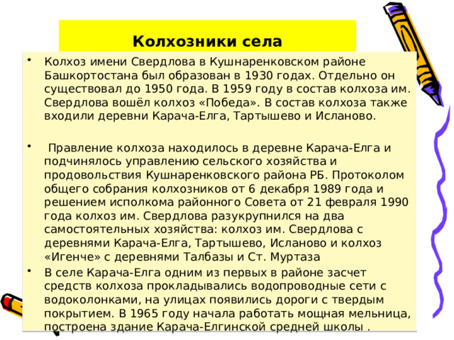 Колхозники села Колхоз имени Свердлова в Кушнаренковском районе Башкортостана был образован в 1930 годах. Отдельно он существовал до 1950 года. В 1959 году в состав колхоза им. Свердлова вошёл колхоз «Победа». В состав колхоза также входили деревни Карача-Елга, Тартышево и Исланово.  Правление колхоза находилось в деревне Карача-Елга и подчинялось управлению сельского хозяйства и продовольствия Кушнаренковского района РБ. Протоколом общего собрания колхозников от 6 декабря 1989 года и решением исполкома районного Совета от 21 февраля 1990 года колхоз им. Свердлова разукрупнился на два самостоятельных хозяйства: колхоз им. Свердлова с деревнями Карача-Елга, Тартышево, Исланово и колхоз «Игенче» с деревнями Талбазы и Ст. Муртаза В селе Карача-Елга одним из первых в районе засчет средств колхоза прокладывались водопроводные сети с водоколонками, на улицах появились дороги с твердым покрытием. В 1965 году начала работать мощная мельница, построена здание Карача-Елгинской средней школы . 