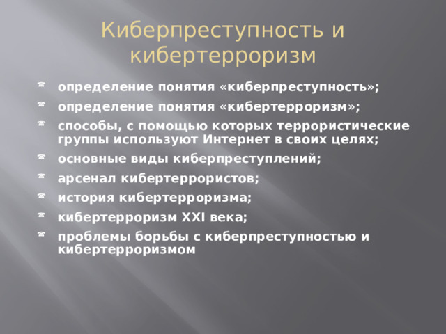 Киберпреступность и кибертерроризм определение понятия «киберпреступность»; определение понятия «кибертерроризм»; способы, с помощью которых террористические группы используют Интернет в своих целях; основные виды киберпреступлений; арсенал кибертеррористов; история кибертерроризма; кибертерроризм XXI века; проблемы борьбы с киберпреступностью и кибертерроризмом  