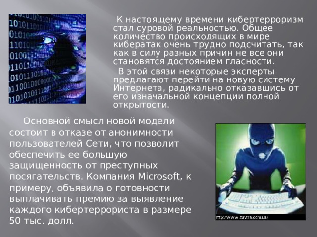  К настоящему времени кибертерроризм стал суровой реальностью. Общее количество происходящих в мире кибератак очень трудно подсчитать, так как в силу разных причин не все они становятся достоянием гласности.  В этой связи некоторые эксперты предлагают перейти на новую систему Интернета, радикально отказавшись от его изначальной концепции полной открытости.  Основной смысл новой модели состоит в отказе от анонимности пользователей Сети, что позволит обеспечить ее большую защищенность от преступных посягательств. Компания Microsoft, к примеру, объявила о готовности выплачивать премию за выявление каждого кибертеррориста в размере 50 тыс. долл.  