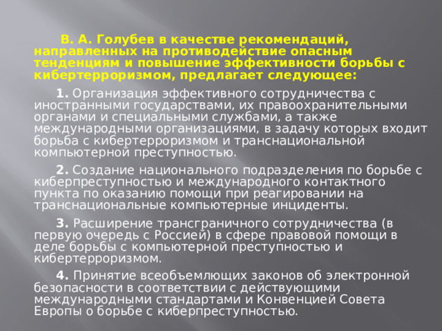  В. А. Голубев в качестве рекомендаций, направленных на противодействие опасным тенденциям и повышение эффективности борьбы с кибертерроризмом, предлагает следующее:  1. Организация эффективного сотрудничества с иностранными государствами, их правоохранительными органами и специальными службами, а также международными организациями, в задачу которых входит борьба с кибертерроризмом и транснациональной компьютерной преступностью.   2. Создание национального подразделения по борьбе с киберпреступностью и международного контактного пункта по оказанию помощи при реагировании на транснациональные компьютерные инциденты.   3. Расширение трансграничного сотрудничества (в первую очередь с Россией) в сфере правовой помощи в деле борьбы с компьютерной преступностью и кибертерроризмом.  4. Принятие всеобъемлющих законов об электронной безопасности в соответствии с действующими международными стандартами и Конвенцией Совета Европы о борьбе с киберпреступностью. 