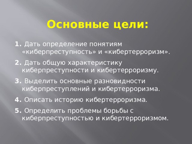 Основные цели:  Дать определение понятиям «киберпреступность» и «кибертерроризм».  Дать общую характеристику киберпреступности и кибертерроризму.  Выделить основные разновидности киберпреступлений и кибертерроризма.  Описать историю кибертерроризма.  Определить проблемы борьбы с киберпреступностью и кибертерроризмом. 