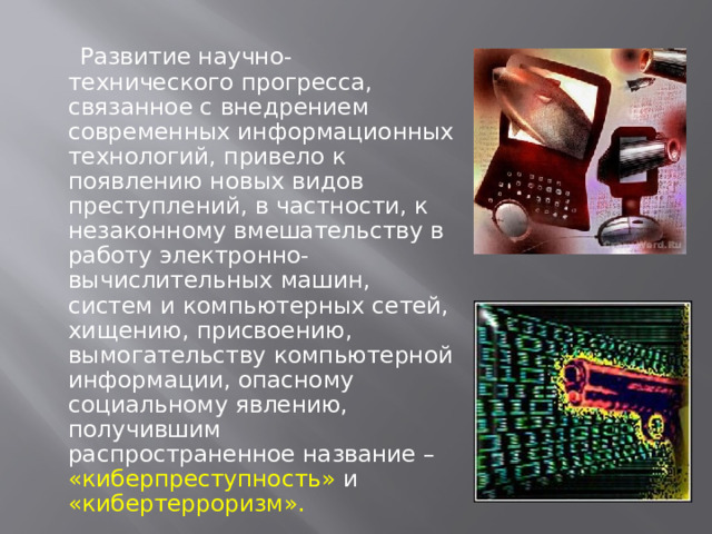  Развитие научно-технического прогресса, связанное с внедрением современных информационных технологий, привело к появлению новых видов преступлений, в частности, к незаконному вмешательству в работу электронно-вычислительных машин, систем и компьютерных сетей, хищению, присвоению, вымогательству компьютерной информации, опасному социальному явлению, получившим распространенное название – «киберпреступность» и «кибертерроризм». 