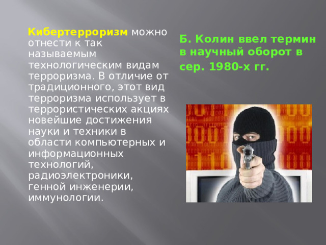   Кибертерроризм  можно отнести к так называемым технологическим видам терроризма. В отличие от традиционного, этот вид терроризма использует в террористических акциях новейшие достижения науки и техники в области компьютерных и информационных технологий, радиоэлектроники, генной инженерии, иммунологии. Б. Колин  ввел термин в научный оборот в сер. 1980-х гг.  