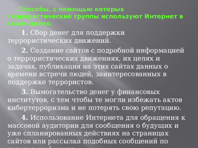  Способы, с помощью которых террористические группы используют Интернет в своих целях:  1. Сбор денег для поддержки террористических движений.  2. Создание сайтов с подробной информацией о террористических движениях, их целях и задачах, публикация на этих сайтах данных о времени встречи людей, заинтересованных в поддержке террористов.  3. Вымогательство денег у финансовых институтов, с тем чтобы те могли избежать актов кибертерроризма и не потерять свою репутацию.  4. Использование Интернета для обращения к массовой аудитории для сообщения о будущих и уже спланированных действиях на страницах сайтов или рассылка подобных сообщений по электронной почте.  5. Использование Интернета для информационно-психологического воздействия. 