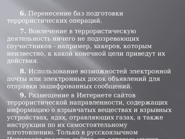  6. Перенесение баз подготовки террористических операций.  7. Вовлечение в террористическую деятельность ничего не подозревающих соучастников - например, хакеров, которым неизвестно, к какой конечной цели приведут их действия.  8. Использование возможностей электронной почты или электронных досок объявлений для отправки зашифрованных сообщений.  9. Размещение в Интернете сайтов террористической направленности, содержащих информацию о взрывчатых веществах и взрывных устройствах, ядах, отравляющих газах, а также инструкции по их самостоятельному изготовлению. Только в русскоязычном Интернете десятки сайтов, на которых можно найти подобные сведения.   