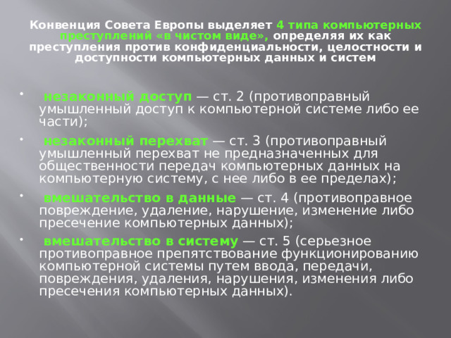Конвенция Совета Европы выделяет  4 типа компьютерных преступлений «в чистом виде»,  определяя их как преступления против конфиденциальности, целостности и доступности компьютерных данных и систем  незаконный доступ — ст. 2 (противоправный умышленный доступ к компьютерной системе либо ее части);  незаконный перехват — ст. 3 (противоправный умышленный перехват не предназначенных для общественности передач компьютерных данных на компьютерную систему, с нее либо в ее пределах);  вмешательство в данные — ст. 4 (противоправное повреждение, удаление, нарушение, изменение либо пресечение компьютерных данных);  вмешательство в систему — ст. 5 (серьезное противоправное препятствование функционированию компьютерной системы путем ввода, передачи, повреждения, удаления, нарушения, изменения либо пресечения компьютерных данных). 