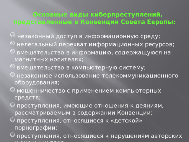  Основные виды киберпреступлений, представленные в Конвенции Совета Европы:  незаконный доступ в информационную среду;  нелегальный перехват информационных ресурсов;  вмешательство в информацию, содержащуюся на магнитных носителях;  вмешательство в компьютерную систему;  незаконное использование телекоммуникационного оборудования;  мошенничество с применением компьютерных средств;  преступления, имеющие отношения к деяниям, рассматриваемым в содержании Конвенции;  преступления, относящиеся к «детской» порнографии;  преступления, относящиеся к нарушениям авторских и смежных прав. 