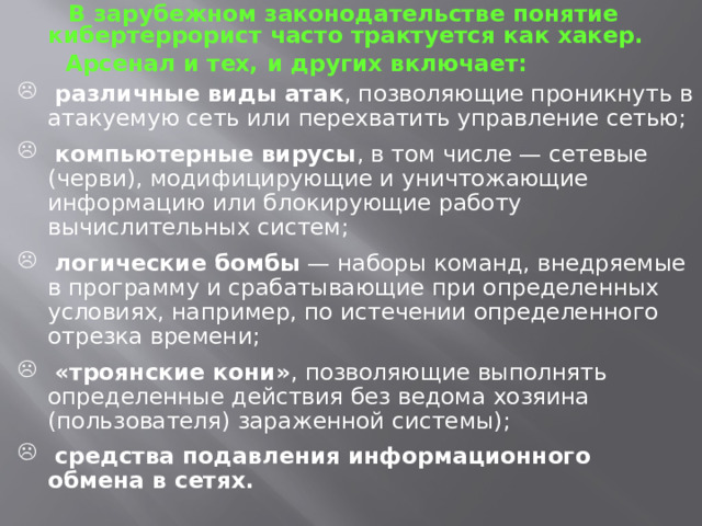  В зарубежном законодательстве понятие кибертеррорист часто трактуется как хакер.  Арсенал и тех, и других включает:  различные виды атак , позволяющие проникнуть в атакуемую сеть или перехватить управление сетью;  компьютерные вирусы , в том числе — сетевые (черви), модифицирующие и уничтожающие информацию или блокирующие работу вычислительных систем;  логические бомбы — наборы команд, внедряемые в программу и срабатывающие при определенных условиях, например, по истечении определенного отрезка времени;  «троянские кони» , позволяющие выполнять определенные действия без ведома хозяина (пользователя) зараженной системы);  средства подавления информационного обмена в сетях. 