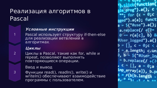  Реализация алгоритмов в Pascal Условные инструкции Pascal использует структуру if-then-else для реализации ветвлений в алгоритмах . Циклы Циклы в Pascal, такие как for, while и repeat, позволяют выполнять повторяющиеся операции. Ввод и вывод Функции read(), readln(), write() и writeln() обеспечивают взаимодействие программы с пользователем. 
