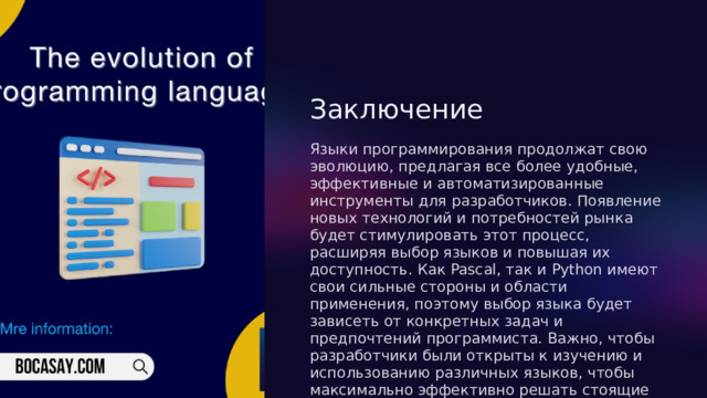  Заключение Языки программирования продолжат свою эволюцию, предлагая все более удобные, эффективные и автоматизированные инструменты для разработчиков. Появление новых технологий и потребностей рынка будет стимулировать этот процесс, расширяя выбор языков и повышая их доступность. Как Pascal, так и Python имеют свои сильные стороны и области применения, поэтому выбор языка будет зависеть от конкретных задач и предпочтений программиста. Важно, чтобы разработчики были открыты к изучению и использованию различных языков, чтобы максимально эффективно решать стоящие перед ними задачи. 