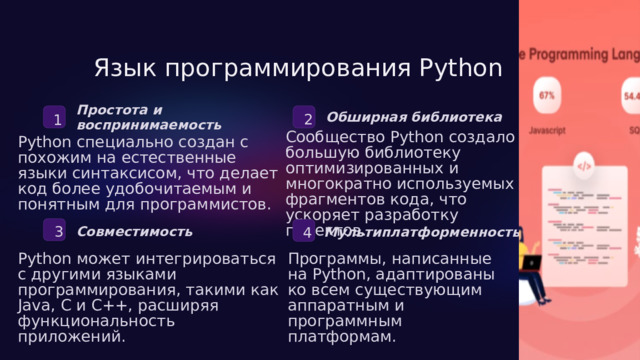  Язык программирования Python Простота и воспринимаемость 2 Обширная библиотека 1 Сообщество Python создало большую библиотеку оптимизированных и многократно используемых фрагментов кода, что ускоряет разработку проектов. Python специально создан с похожим на естественные языки синтаксисом, что делает код более удобочитаемым и понятным для программистов. 3 4 Совместимость Мультиплатформенность Python может интегрироваться с другими языками программирования, такими как Java, C и C++, расширяя функциональность приложений. Программы, написанные на Python, адаптированы ко всем существующим аппаратным и программным платформам. 