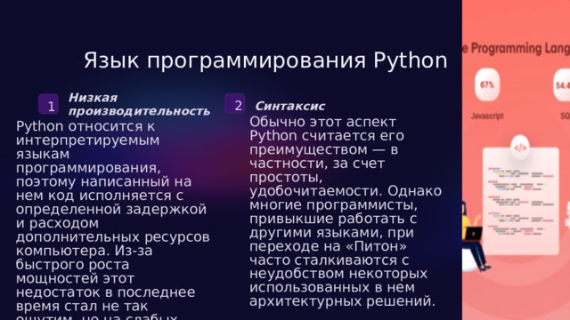  Язык программирования Python Низкая производительность 2 1 Синтаксис Обычно этот аспект Python считается его преимуществом — в частности, за счет простоты, удобочитаемости. Однако многие программисты, привыкшие работать с другими языками, при переходе на «Питон» часто сталкиваются с неудобством некоторых использованных в нем архитектурных решений. Python относится к интерпретируемым языкам программирования, поэтому написанный на нем код исполняется с определенной задержкой и расходом дополнительных ресурсов компьютера. Из-за быстрого роста мощностей этот недостаток в последнее время стал не так ощутим, но на слабых устройствах (например, старых ПК или смартфонах) он все еще является проблемой. 