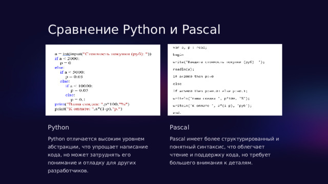  Сравнение Python и Pascal Python Pascal Python отличается высоким уровнем абстракции, что упрощает написание кода, но может затруднять его понимание и отладку для других разработчиков. Pascal имеет более структурированный и понятный синтаксис, что облегчает чтение и поддержку кода, но требует большего внимания к деталям. 