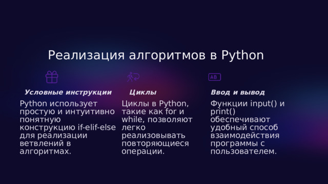  Реализация алгоритмов в Python Ввод и вывод Условные инструкции Циклы Python использует простую и интуитивно понятную конструкцию if-elif-else для реализации ветвлений в алгоритмах. Циклы в Python, такие как for и while, позволяют легко реализовывать повторяющиеся операции. Функции input() и print() обеспечивают удобный способ взаимодействия программы с пользователем. 