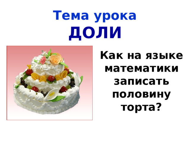 Тема урока  ДОЛИ Как на языке математики записать половину торта? 