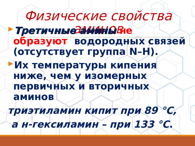 Физические свойства аминов Третичные амины не образуют водородных связей (отсутствует группа N–H). Их температуры кипения ниже, чем у изомерных первичных и вторичных аминов триэтиламин кипит при 89 °С,  а н-гексиламин – при 133 °С .  