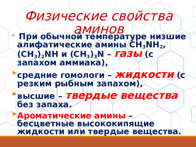Физические свойства аминов  При обычной температуре низшие алифатические амины CH 3 NH 2 , (CH 3 ) 2 NH и (CH 3 ) 3 N – газы (с запахом аммиака), средние гомологи – жидкости (с резким рыбным запахом), высшие – твердые вещества без запаха. Ароматические амины – бесцветные высококипящие жидкости или твердые вещества.  