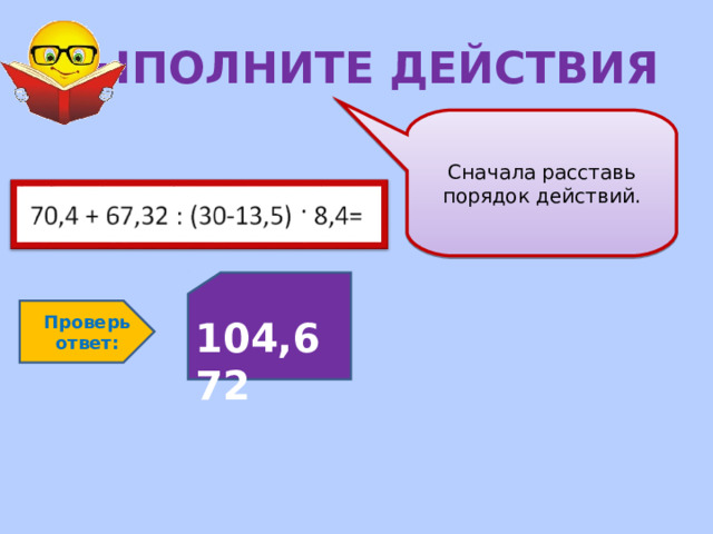 ВЫПОЛНИТЕ ДЕЙСТВИЯ Сначала расставь порядок действий.  104,672 Проверь ответ: 