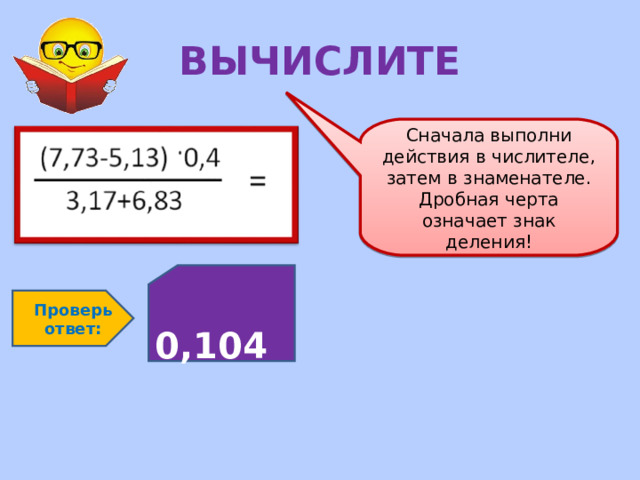 ВЫЧИСЛИТЕ Сначала выполни действия в числителе, затем в знаменателе. Дробная черта означает знак деления!  0,104 Проверь ответ: 