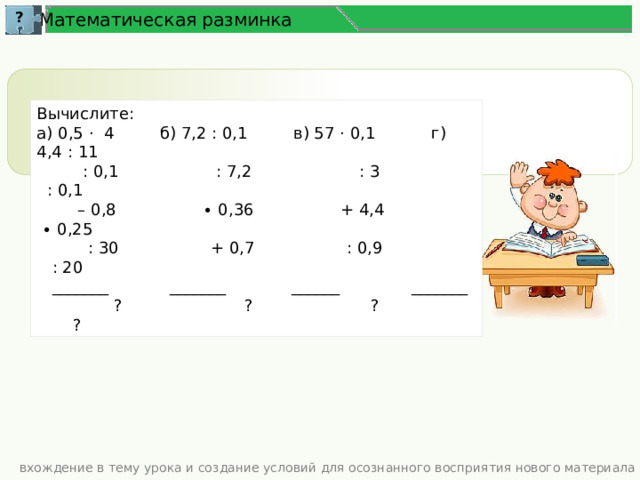 ? Математическая разминка Вычислите: а) 0,5 · 4 б) 7,2 : 0,1 в) 57 · 0,1 г) 4,4 : 11  : 0,1 : 7,2 : 3 : 0,1 – 0,8 ∙ 0,36 + 4,4 ∙ 0,25  : 30 + 0,7 : 0,9 : 20  _______ _______ ______ _______  ? ? ? ? вхождение в тему урока и создание условий для осознанного восприятия нового материала 