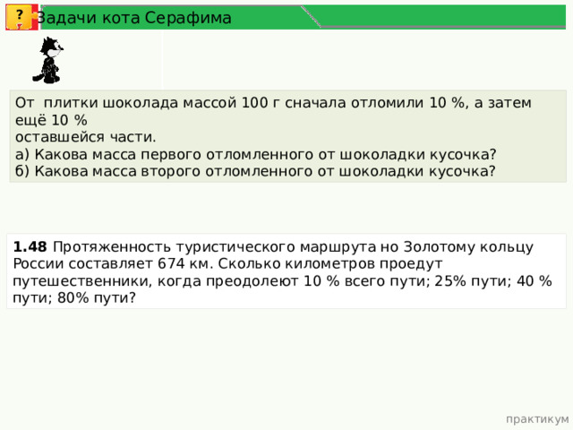 ? Задачи кота Серафима От плитки шоколада массой 100 г сначала отломили 10 %, а затем ещё 10 % оставшейся части. а) Какова масса первого отломленного от шоколадки кусочка? б) Какова масса второго отломленного от шоколадки кусочка? 1.48 Протяженность туристического маршрута но Золотому кольцу России составляет 674 км. Сколько километров проедут путешественники, когда преодолеют 10 % всего пути; 25% пути; 40 % пути; 80% пути? практикум 