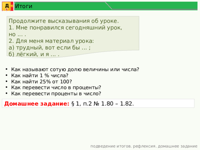 Итоги Д Продолжите высказывания об уроке. 1. Мне понравился сегодняшний урок, но ... . 2. Для меня материал урока: а) трудный, вот если бы ... ; б) лёгкий, и я ... . Как называют сотую долю величины или числа? Как найти 1 % числа? Как найти 25% от 100? Как перевести число в проценты? Как перевести проценты в число? Домашнее задание: § 1, п.2 № 1.80 – 1.82. подведение итогов. рефлексия. домашнее задание 